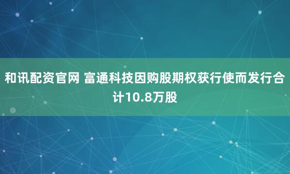 和讯配资官网 富通科技因购股期权获行使而发行合计10.8万股