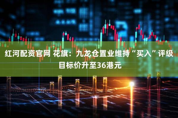 红河配资官网 花旗：九龙仓置业维持“买入”评级 目标价升至36港元
