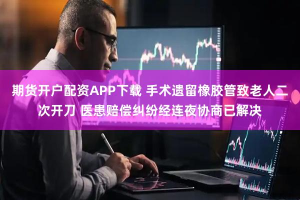 期货开户配资APP下载 手术遗留橡胶管致老人二次开刀 医患赔偿纠纷经连夜协商已解决