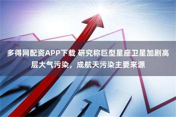 多得网配资APP下载 研究称巨型星座卫星加剧高层大气污染，成航天污染主要来源