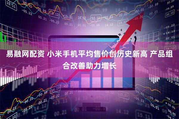 易融网配资 小米手机平均售价创历史新高 产品组合改善助力增长