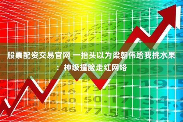 股票配资交易官网 一抬头以为梁朝伟给我挑水果：神级撞脸走红网络